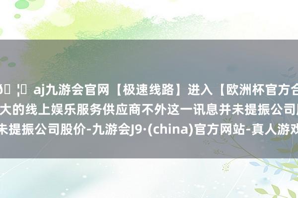 🦄aj九游会官网【极速线路】进入【欧洲杯官方合作网站】华人市场最大的线上娱乐服务供应商不外这一讯息并未提振公司股价-九游会J9·(china)官方网站-真人游戏第一品牌