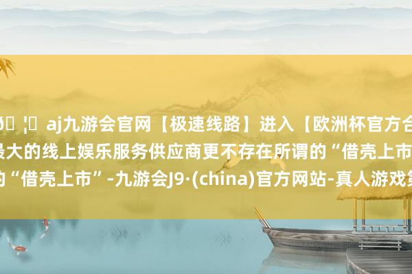 🦄aj九游会官网【极速线路】进入【欧洲杯官方合作网站】华人市场最大的线上娱乐服务供应商更不存在所谓的“借壳上市”-九游会J9·(china)官方网站-真人游戏第一品牌