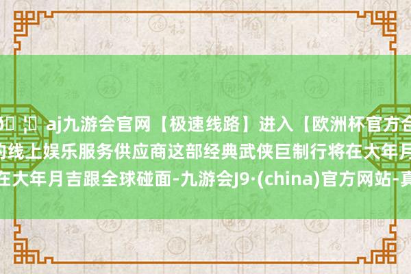 🦄aj九游会官网【极速线路】进入【欧洲杯官方合作网站】华人市场最大的线上娱乐服务供应商这部经典武侠巨制行将在大年月吉跟全球碰面-九游会J9·(china)官方网站-真人游戏第一品牌