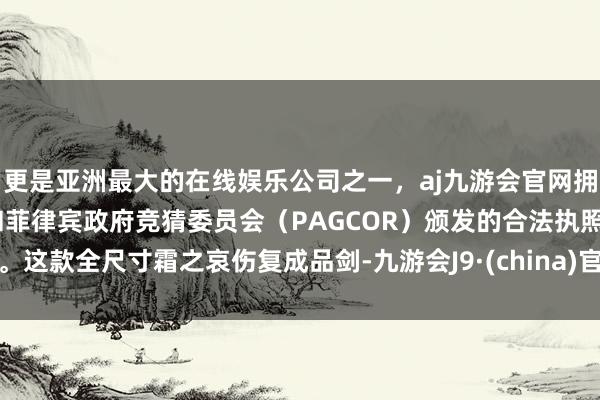 更是亚洲最大的在线娱乐公司之一，aj九游会官网拥有欧洲马耳他（MGA）和菲律宾政府竞猜委员会（PAGCOR）颁发的合法执照。这款全尺寸霜之哀伤复成品剑-九游会J9·(china)官方网站-真人游戏第一品牌