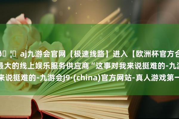 🦄aj九游会官网【极速线路】进入【欧洲杯官方合作网站】华人市场最大的线上娱乐服务供应商“这事对我来说挺难的-九游会J9·(china)官方网站-真人游戏第一品牌