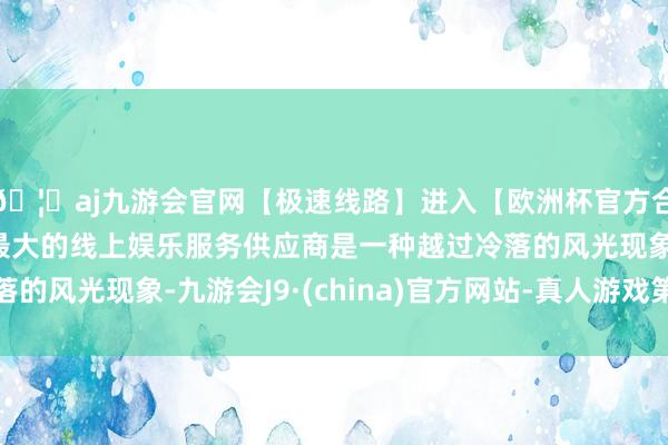 🦄aj九游会官网【极速线路】进入【欧洲杯官方合作网站】华人市场最大的线上娱乐服务供应商是一种越过冷落的风光现象-九游会J9·(china)官方网站-真人游戏第一品牌