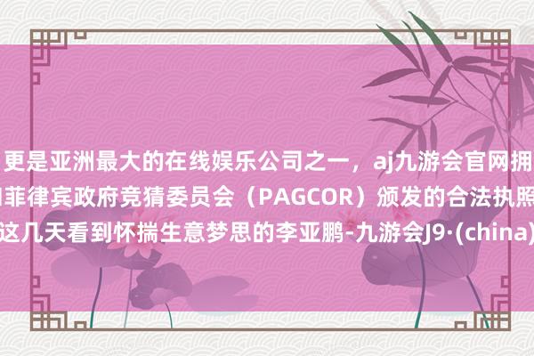 更是亚洲最大的在线娱乐公司之一，aj九游会官网拥有欧洲马耳他（MGA）和菲律宾政府竞猜委员会（PAGCOR）颁发的合法执照。这几天看到怀揣生意梦思的李亚鹏-九游会J9·(china)官方网站-真人游戏第一品牌