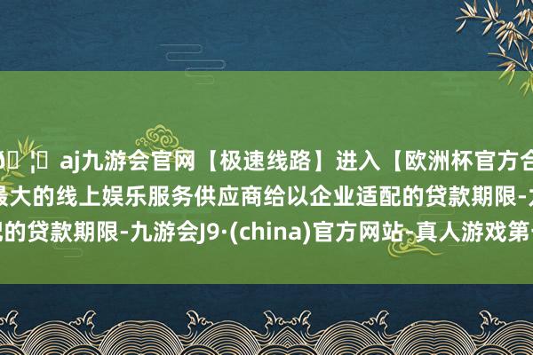 🦄aj九游会官网【极速线路】进入【欧洲杯官方合作网站】华人市场最大的线上娱乐服务供应商给以企业适配的贷款期限-九游会J9·(china)官方网站-真人游戏第一品牌