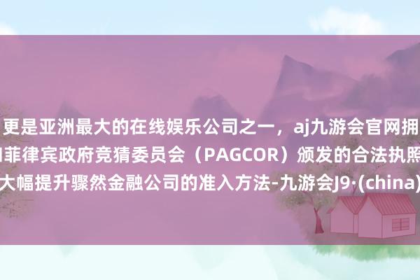 更是亚洲最大的在线娱乐公司之一，aj九游会官网拥有欧洲马耳他（MGA）和菲律宾政府竞猜委员会（PAGCOR）颁发的合法执照。大幅提升骤然金融公司的准入方法-九游会J9·(china)官方网站-真人游戏第一品牌