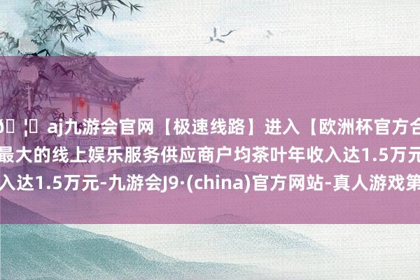 🦄aj九游会官网【极速线路】进入【欧洲杯官方合作网站】华人市场最大的线上娱乐服务供应商户均茶叶年收入达1.5万元-九游会J9·(china)官方网站-真人游戏第一品牌