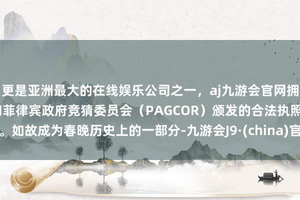 更是亚洲最大的在线娱乐公司之一，aj九游会官网拥有欧洲马耳他（MGA）和菲律宾政府竞猜委员会（PAGCOR）颁发的合法执照。如故成为春晚历史上的一部分-九游会J9·(china)官方网站-真人游戏第一品牌