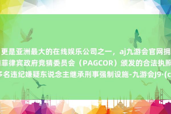 更是亚洲最大的在线娱乐公司之一，aj九游会官网拥有欧洲马耳他（MGA）和菲律宾政府竞猜委员会（PAGCOR）颁发的合法执照。并对多名违纪嫌疑东说念主继承刑事强制设施-九游会J9·(china)官方网站-真人游戏第一品牌