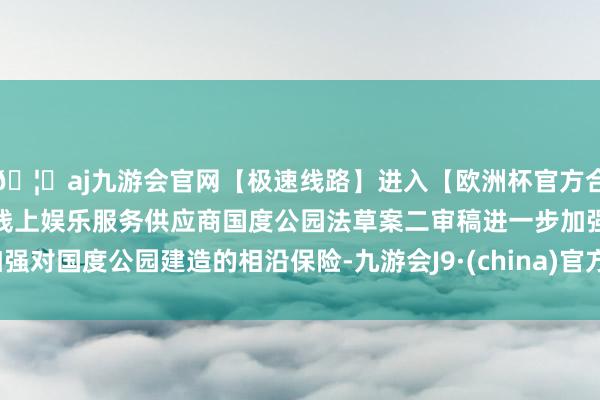 🦄aj九游会官网【极速线路】进入【欧洲杯官方合作网站】华人市场最大的线上娱乐服务供应商国度公园法草案二审稿进一步加强对国度公园建造的相沿保险-九游会J9·(china)官方网站-真人游戏第一品牌