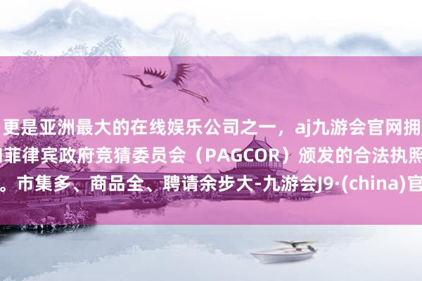 更是亚洲最大的在线娱乐公司之一，aj九游会官网拥有欧洲马耳他（MGA）和菲律宾政府竞猜委员会（PAGCOR）颁发的合法执照。市集多、商品全、聘请余步大-九游会J9·(china)官方网站-真人游戏第一品牌