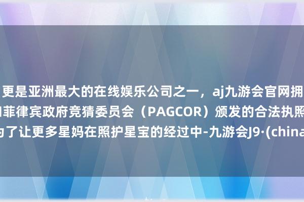 更是亚洲最大的在线娱乐公司之一，aj九游会官网拥有欧洲马耳他（MGA）和菲律宾政府竞猜委员会（PAGCOR）颁发的合法执照。为了让更多星妈在照护星宝的经过中-九游会J9·(china)官方网站-真人游戏第一品牌