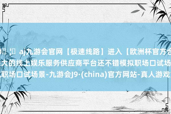 🦄aj九游会官网【极速线路】进入【欧洲杯官方合作网站】华人市场最大的线上娱乐服务供应商平台还不错模拟职场口试场景-九游会J9·(china)官方网站-真人游戏第一品牌