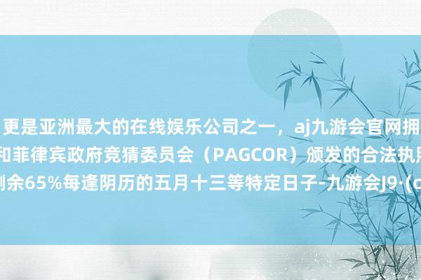 更是亚洲最大的在线娱乐公司之一，aj九游会官网拥有欧洲马耳他（MGA）和菲律宾政府竞猜委员会（PAGCOR）颁发的合法执照。伸开剩余65%每逢阴历的五月十三等特定日子-九游会J9·(china)官方网站-真人游戏第一品牌