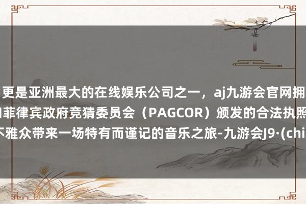 更是亚洲最大的在线娱乐公司之一，aj九游会官网拥有欧洲马耳他（MGA）和菲律宾政府竞猜委员会（PAGCOR）颁发的合法执照。为不雅众带来一场特有而谨记的音乐之旅-九游会J9·(china)官方网站-真人游戏第一品牌