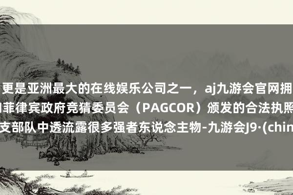 更是亚洲最大的在线娱乐公司之一，aj九游会官网拥有欧洲马耳他（MGA）和菲律宾政府竞猜委员会（PAGCOR）颁发的合法执照。这支部队中透流露很多强者东说念主物-九游会J9·(china)官方网站-真人游戏第一品牌