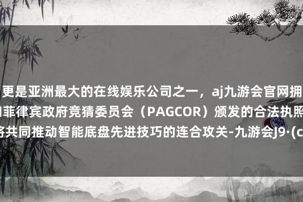 更是亚洲最大的在线娱乐公司之一，aj九游会官网拥有欧洲马耳他（MGA）和菲律宾政府竞猜委员会（PAGCOR）颁发的合法执照。两边将共同推动智能底盘先进技巧的连合攻关-九游会J9·(china)官方网站-真人游戏第一品牌