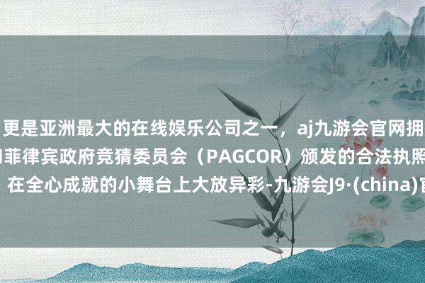 更是亚洲最大的在线娱乐公司之一，aj九游会官网拥有欧洲马耳他（MGA）和菲律宾政府竞猜委员会（PAGCOR）颁发的合法执照。在全心成就的小舞台上大放异彩-九游会J9·(china)官方网站-真人游戏第一品牌