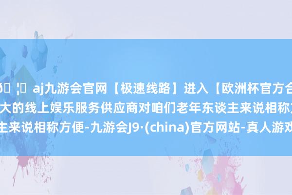 🦄aj九游会官网【极速线路】进入【欧洲杯官方合作网站】华人市场最大的线上娱乐服务供应商对咱们老年东谈主来说相称方便-九游会J9·(china)官方网站-真人游戏第一品牌