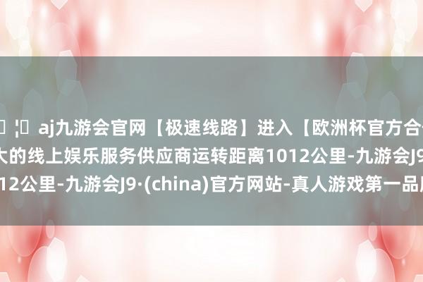 🦄aj九游会官网【极速线路】进入【欧洲杯官方合作网站】华人市场最大的线上娱乐服务供应商运转距离1012公里-九游会J9·(china)官方网站-真人游戏第一品牌