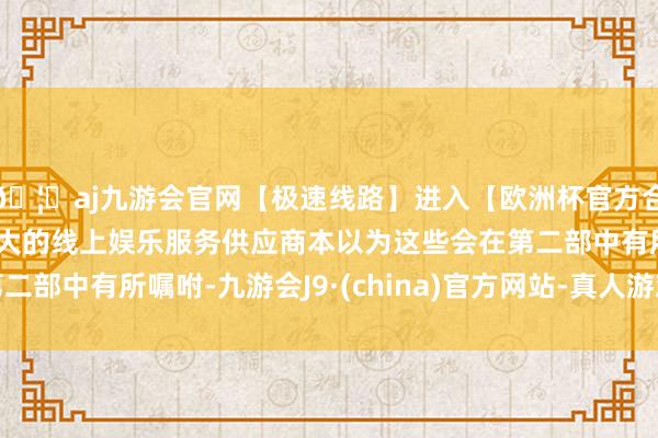 🦄aj九游会官网【极速线路】进入【欧洲杯官方合作网站】华人市场最大的线上娱乐服务供应商本以为这些会在第二部中有所嘱咐-九游会J9·(china)官方网站-真人游戏第一品牌