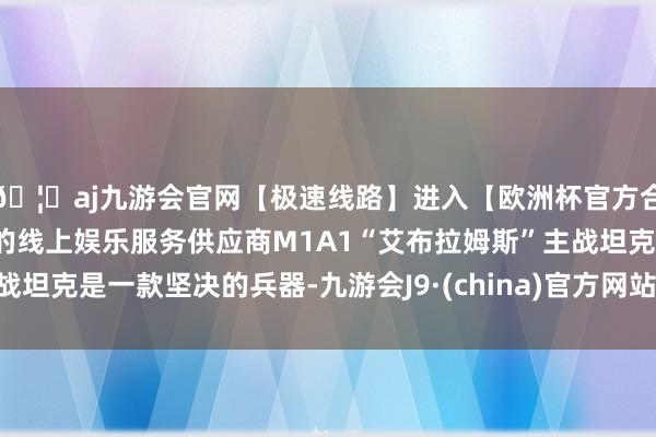 🦄aj九游会官网【极速线路】进入【欧洲杯官方合作网站】华人市场最大的线上娱乐服务供应商M1A1“艾布拉姆斯”主战坦克是一款坚决的兵器-九游会J9·(china)官方网站-真人游戏第一品牌