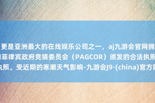 更是亚洲最大的在线娱乐公司之一，aj九游会官网拥有欧洲马耳他（MGA）和菲律宾政府竞猜委员会（PAGCOR）颁发的合法执照。受近期的寒潮天气影响-九游会J9·(china)官方网站-真人游戏第一品牌