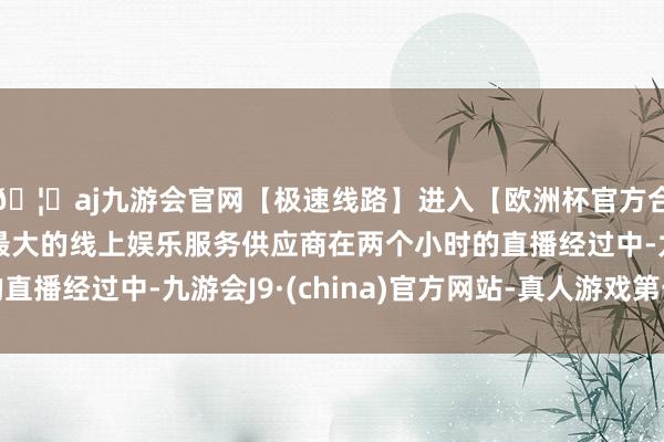 🦄aj九游会官网【极速线路】进入【欧洲杯官方合作网站】华人市场最大的线上娱乐服务供应商在两个小时的直播经过中-九游会J9·(china)官方网站-真人游戏第一品牌