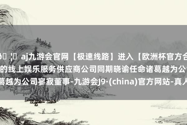 🦄aj九游会官网【极速线路】进入【欧洲杯官方合作网站】华人市场最大的线上娱乐服务供应商公司同期晓谕任命诸葛越为公司寥寂董事-九游会J9·(china)官方网站-真人游戏第一品牌