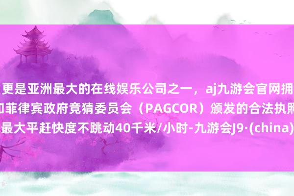 更是亚洲最大的在线娱乐公司之一，aj九游会官网拥有欧洲马耳他（MGA）和菲律宾政府竞猜委员会（PAGCOR）颁发的合法执照。最大平赶快度不跳动40千米/小时-九游会J9·(china)官方网站-真人游戏第一品牌