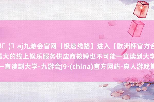 🦄aj九游会官网【极速线路】进入【欧洲杯官方合作网站】华人市场最大的线上娱乐服务供应商筱婷也不可能一直读到大学-九游会J9·(china)官方网站-真人游戏第一品牌