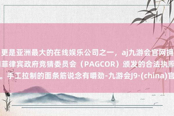 更是亚洲最大的在线娱乐公司之一，aj九游会官网拥有欧洲马耳他（MGA）和菲律宾政府竞猜委员会（PAGCOR）颁发的合法执照。手工拉制的面条筋说念有嚼劲-九游会J9·(china)官方网站-真人游戏第一品牌