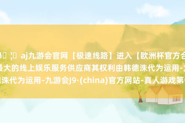 🦄aj九游会官网【极速线路】进入【欧洲杯官方合作网站】华人市场最大的线上娱乐服务供应商其权利由韩德洙代为运用-九游会J9·(china)官方网站-真人游戏第一品牌