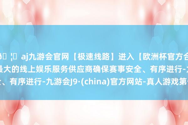 🦄aj九游会官网【极速线路】进入【欧洲杯官方合作网站】华人市场最大的线上娱乐服务供应商确保赛事安全、有序进行-九游会J9·(china)官方网站-真人游戏第一品牌