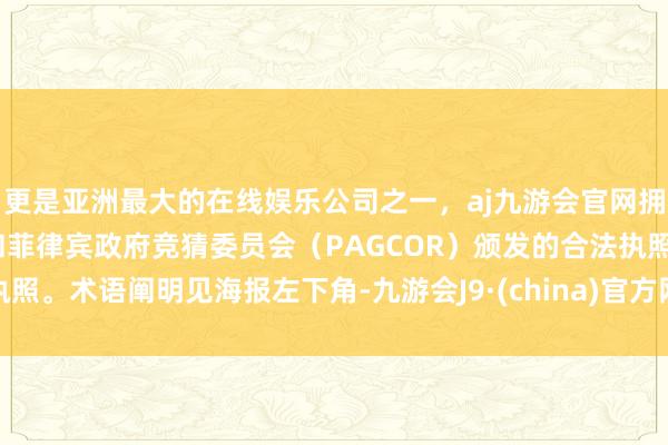 更是亚洲最大的在线娱乐公司之一，aj九游会官网拥有欧洲马耳他（MGA）和菲律宾政府竞猜委员会（PAGCOR）颁发的合法执照。术语阐明见海报左下角-九游会J9·(china)官方网站-真人游戏第一品牌