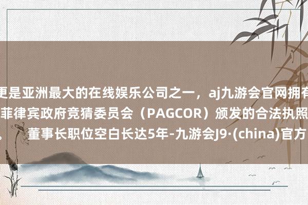 更是亚洲最大的在线娱乐公司之一，aj九游会官网拥有欧洲马耳他（MGA）和菲律宾政府竞猜委员会（PAGCOR）颁发的合法执照。     董事长职位空白长达5年-九游会J9·(china)官方网站-真人游戏第一品牌