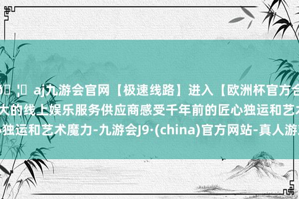 🦄aj九游会官网【极速线路】进入【欧洲杯官方合作网站】华人市场最大的线上娱乐服务供应商感受千年前的匠心独运和艺术魔力-九游会J9·(china)官方网站-真人游戏第一品牌