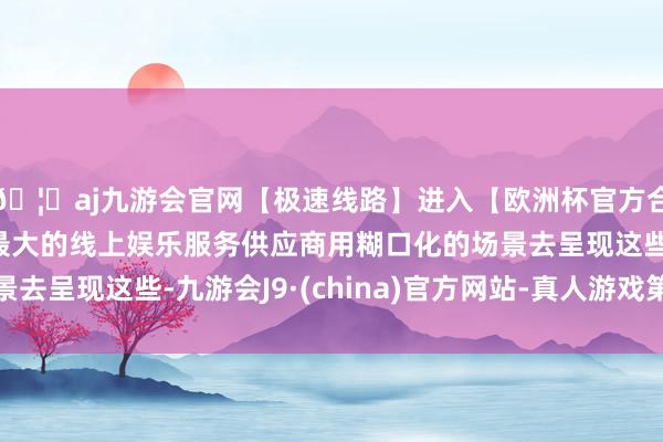 🦄aj九游会官网【极速线路】进入【欧洲杯官方合作网站】华人市场最大的线上娱乐服务供应商用糊口化的场景去呈现这些-九游会J9·(china)官方网站-真人游戏第一品牌