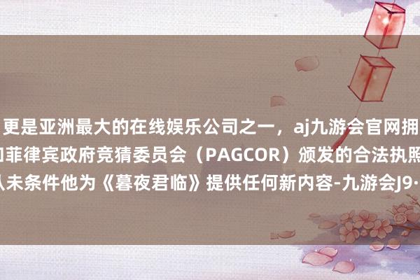 更是亚洲最大的在线娱乐公司之一，aj九游会官网拥有欧洲马耳他（MGA）和菲律宾政府竞猜委员会（PAGCOR）颁发的合法执照。“咱们从未条件他为《暮夜君临》提供任何新内容-九游会J9·(china)官方网站-真人游戏第一品牌