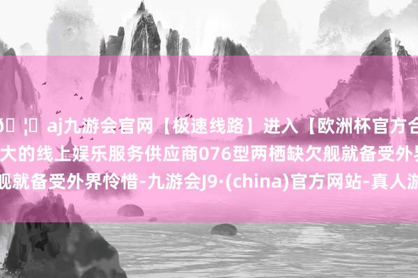 🦄aj九游会官网【极速线路】进入【欧洲杯官方合作网站】华人市场最大的线上娱乐服务供应商076型两栖缺欠舰就备受外界怜惜-九游会J9·(china)官方网站-真人游戏第一品牌