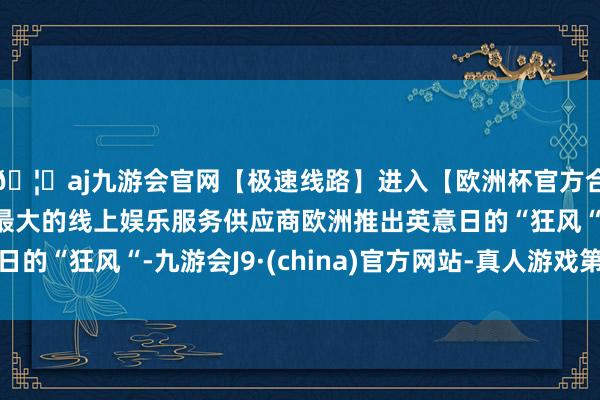 🦄aj九游会官网【极速线路】进入【欧洲杯官方合作网站】华人市场最大的线上娱乐服务供应商欧洲推出英意日的“狂风“-九游会J9·(china)官方网站-真人游戏第一品牌