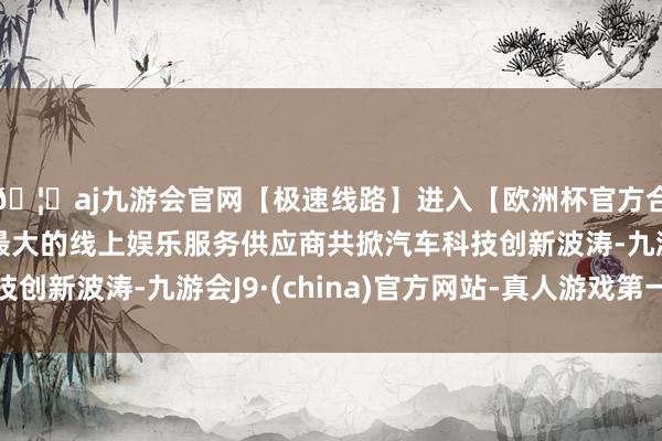 🦄aj九游会官网【极速线路】进入【欧洲杯官方合作网站】华人市场最大的线上娱乐服务供应商共掀汽车科技创新波涛-九游会J9·(china)官方网站-真人游戏第一品牌