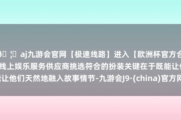 🦄aj九游会官网【极速线路】进入【欧洲杯官方合作网站】华人市场最大的线上娱乐服务供应商挑选符合的扮装关键在于既能让他们天然地融入故事情节-九游会J9·(china)官方网站-真人游戏第一品牌