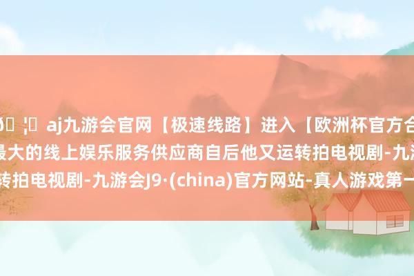 🦄aj九游会官网【极速线路】进入【欧洲杯官方合作网站】华人市场最大的线上娱乐服务供应商自后他又运转拍电视剧-九游会J9·(china)官方网站-真人游戏第一品牌