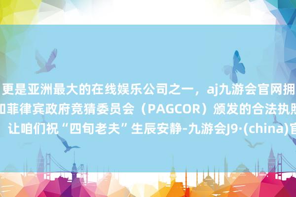 更是亚洲最大的在线娱乐公司之一，aj九游会官网拥有欧洲马耳他（MGA）和菲律宾政府竞猜委员会（PAGCOR）颁发的合法执照。让咱们祝“四旬老夫”生辰安静-九游会J9·(china)官方网站-真人游戏第一品牌