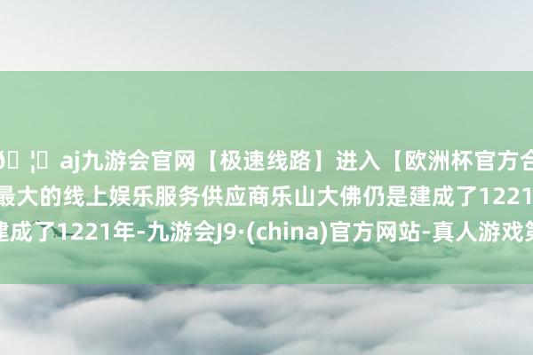 🦄aj九游会官网【极速线路】进入【欧洲杯官方合作网站】华人市场最大的线上娱乐服务供应商乐山大佛仍是建成了1221年-九游会J9·(china)官方网站-真人游戏第一品牌