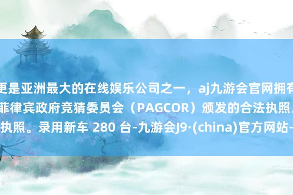 更是亚洲最大的在线娱乐公司之一，aj九游会官网拥有欧洲马耳他（MGA）和菲律宾政府竞猜委员会（PAGCOR）颁发的合法执照。录用新车 280 台-九游会J9·(china)官方网站-真人游戏第一品牌