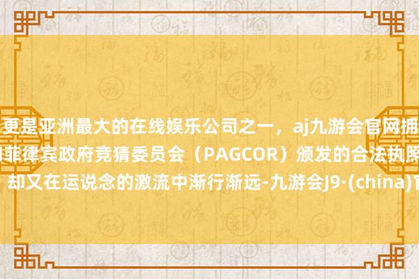 更是亚洲最大的在线娱乐公司之一，aj九游会官网拥有欧洲马耳他（MGA）和菲律宾政府竞猜委员会（PAGCOR）颁发的合法执照。却又在运说念的激流中渐行渐远-九游会J9·(china)官方网站-真人游戏第一品牌