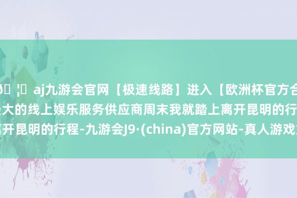 🦄aj九游会官网【极速线路】进入【欧洲杯官方合作网站】华人市场最大的线上娱乐服务供应商周末我就踏上离开昆明的行程-九游会J9·(china)官方网站-真人游戏第一品牌