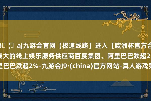 🦄aj九游会官网【极速线路】进入【欧洲杯官方合作网站】华人市场最大的线上娱乐服务供应商百度集团、阿里巴巴跌超2%-九游会J9·(china)官方网站-真人游戏第一品牌