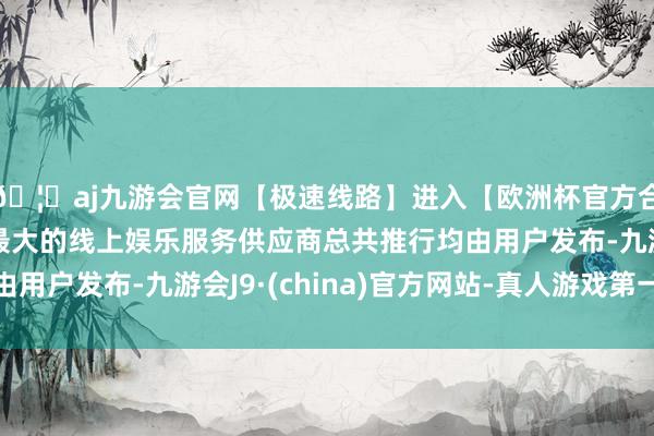 🦄aj九游会官网【极速线路】进入【欧洲杯官方合作网站】华人市场最大的线上娱乐服务供应商总共推行均由用户发布-九游会J9·(china)官方网站-真人游戏第一品牌